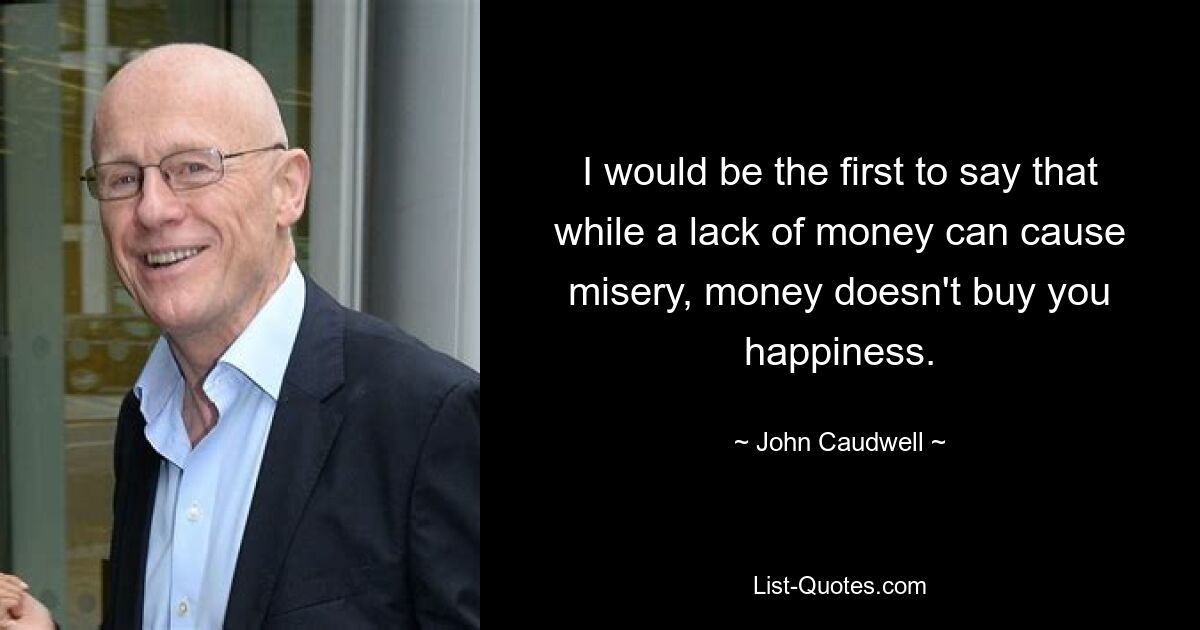 I would be the first to say that while a lack of money can cause misery, money doesn't buy you happiness. — © John Caudwell