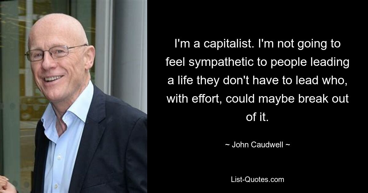 I'm a capitalist. I'm not going to feel sympathetic to people leading a life they don't have to lead who, with effort, could maybe break out of it. — © John Caudwell