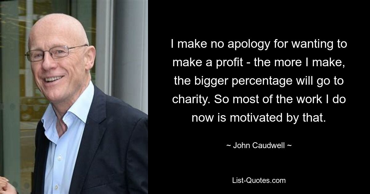 I make no apology for wanting to make a profit - the more I make, the bigger percentage will go to charity. So most of the work I do now is motivated by that. — © John Caudwell