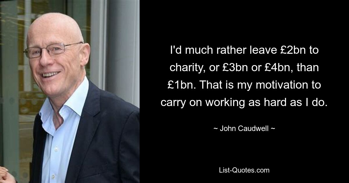 I'd much rather leave £2bn to charity, or £3bn or £4bn, than £1bn. That is my motivation to carry on working as hard as I do. — © John Caudwell