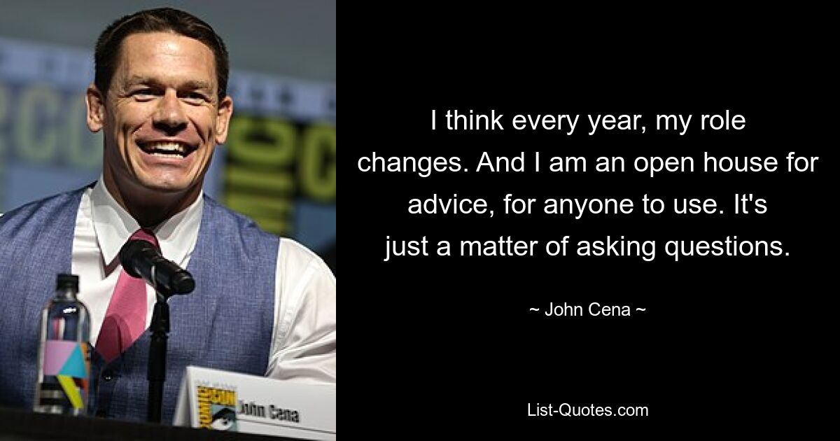 I think every year, my role changes. And I am an open house for advice, for anyone to use. It's just a matter of asking questions. — © John Cena