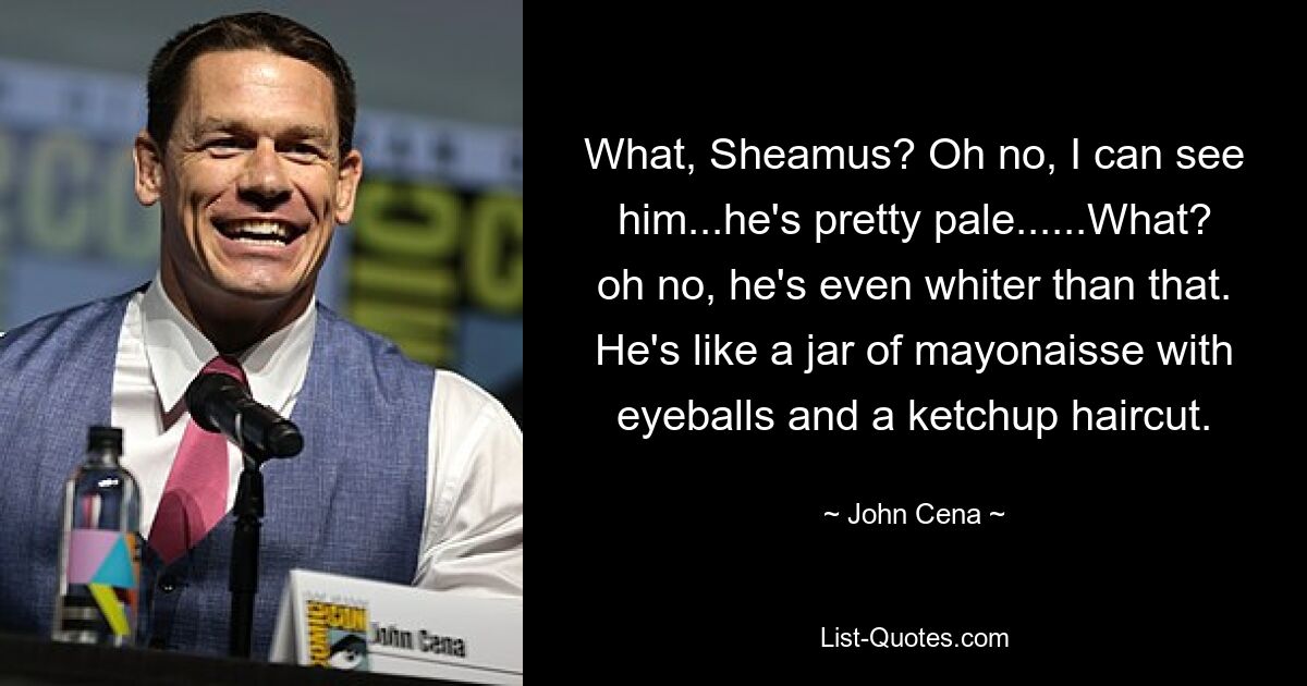 What, Sheamus? Oh no, I can see him...he's pretty pale......What? oh no, he's even whiter than that. He's like a jar of mayonaisse with eyeballs and a ketchup haircut. — © John Cena