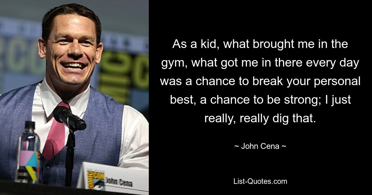 As a kid, what brought me in the gym, what got me in there every day was a chance to break your personal best, a chance to be strong; I just really, really dig that. — © John Cena