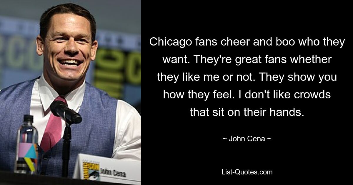 Chicago fans cheer and boo who they want. They're great fans whether they like me or not. They show you how they feel. I don't like crowds that sit on their hands. — © John Cena