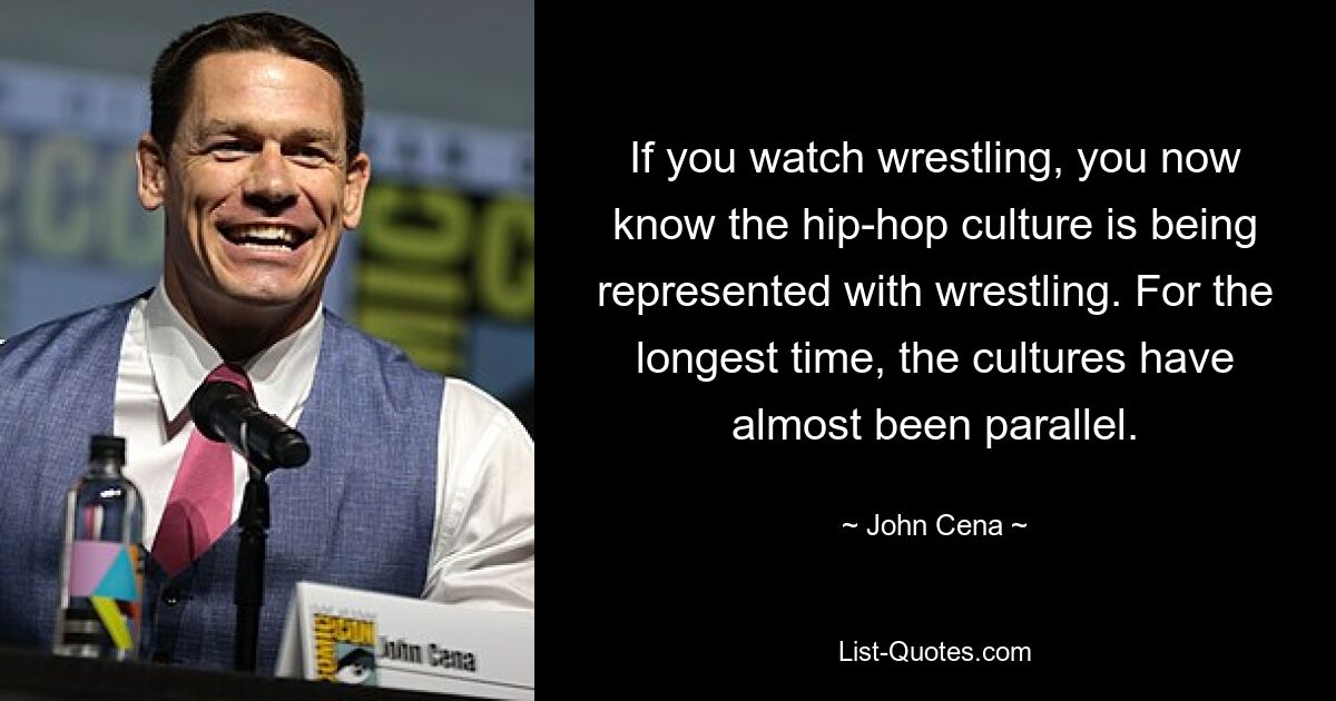 If you watch wrestling, you now know the hip-hop culture is being represented with wrestling. For the longest time, the cultures have almost been parallel. — © John Cena