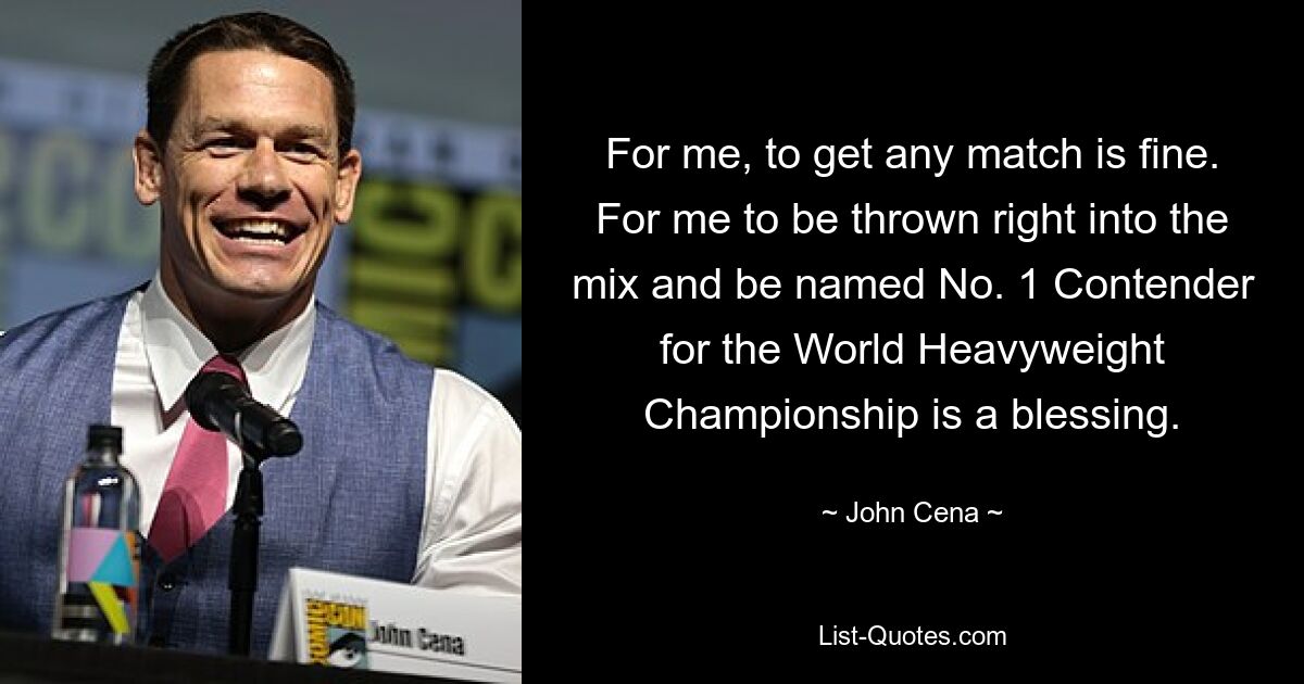 For me, to get any match is fine. For me to be thrown right into the mix and be named No. 1 Contender for the World Heavyweight Championship is a blessing. — © John Cena