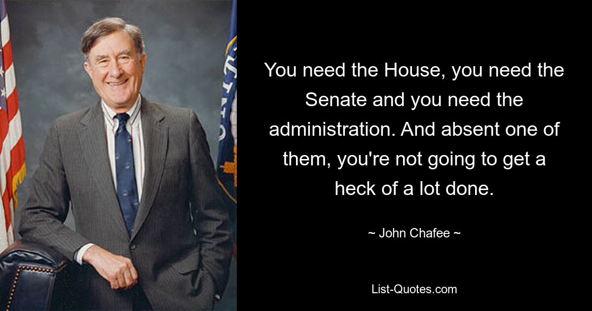 You need the House, you need the Senate and you need the administration. And absent one of them, you're not going to get a heck of a lot done. — © John Chafee