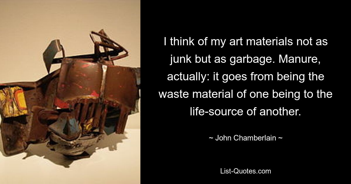 I think of my art materials not as junk but as garbage. Manure, actually: it goes from being the waste material of one being to the life-source of another. — © John Chamberlain