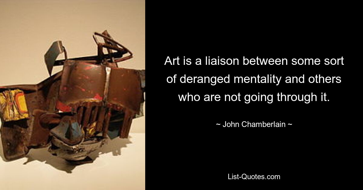 Art is a liaison between some sort of deranged mentality and others who are not going through it. — © John Chamberlain