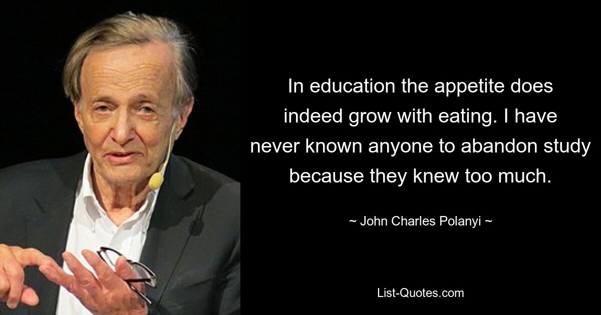 In education the appetite does indeed grow with eating. I have never known anyone to abandon study because they knew too much. — © John Charles Polanyi