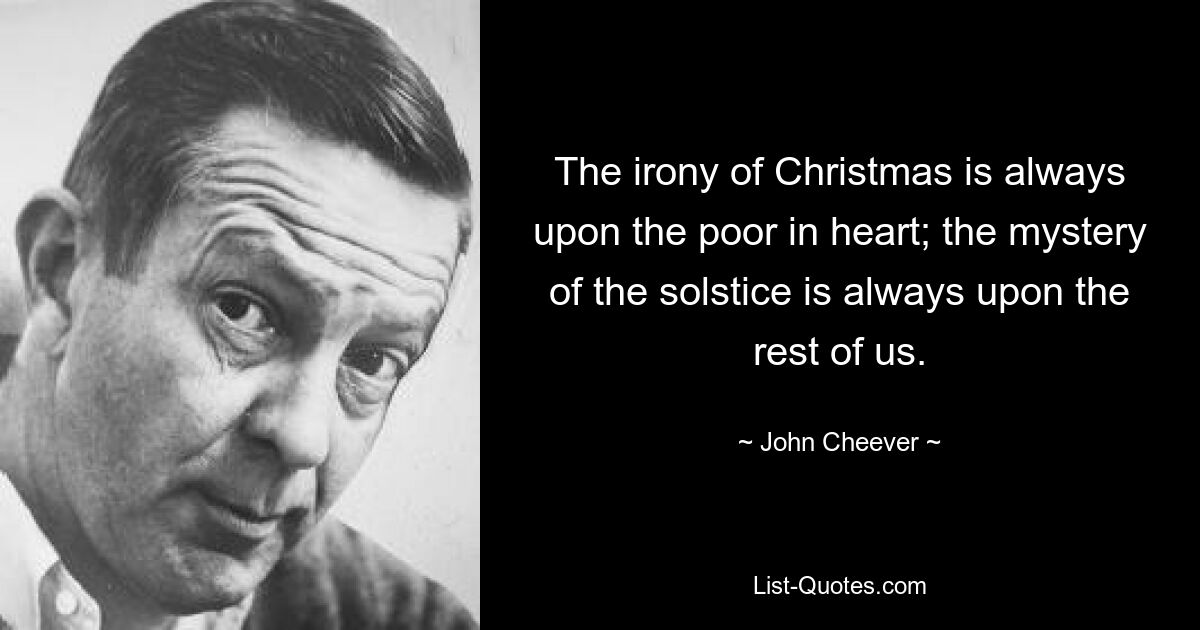 The irony of Christmas is always upon the poor in heart; the mystery of the solstice is always upon the rest of us. — © John Cheever