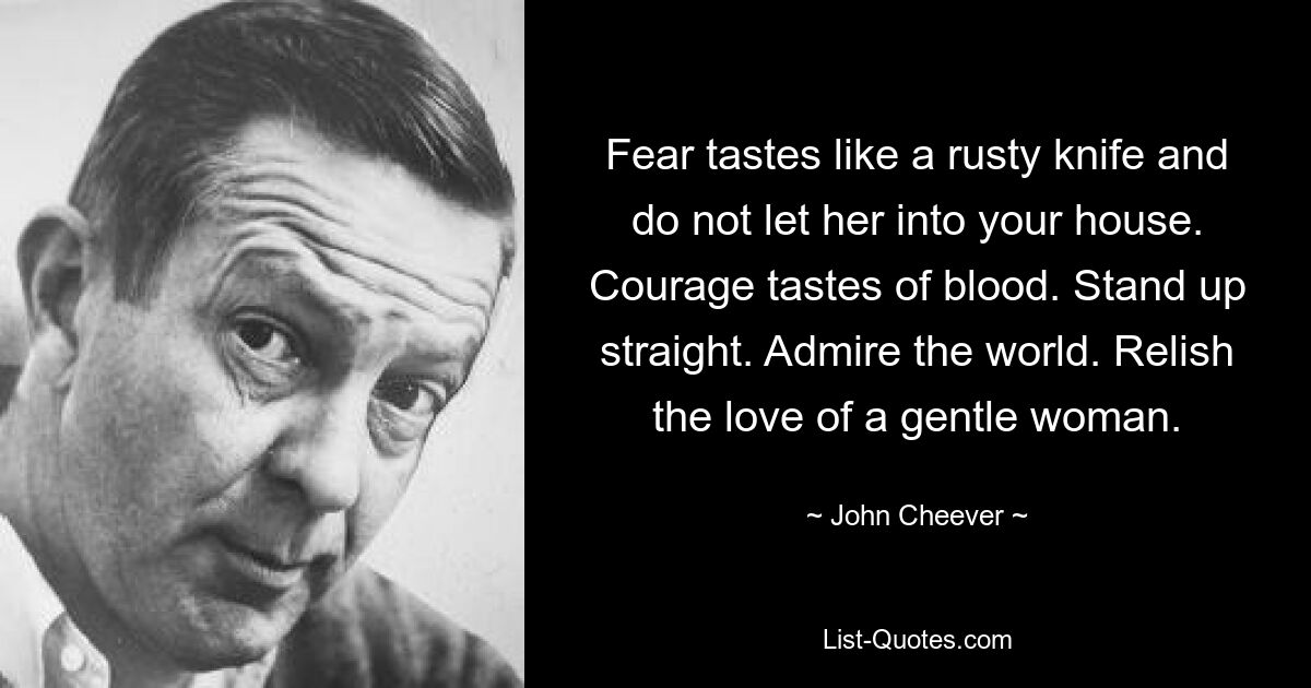 Fear tastes like a rusty knife and do not let her into your house. Courage tastes of blood. Stand up straight. Admire the world. Relish the love of a gentle woman. — © John Cheever