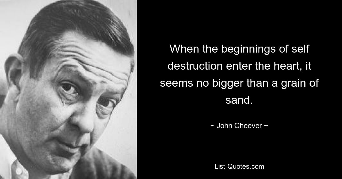 When the beginnings of self destruction enter the heart, it seems no bigger than a grain of sand. — © John Cheever