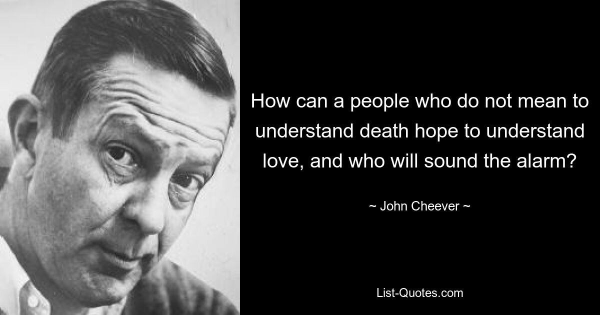 How can a people who do not mean to understand death hope to understand love, and who will sound the alarm? — © John Cheever