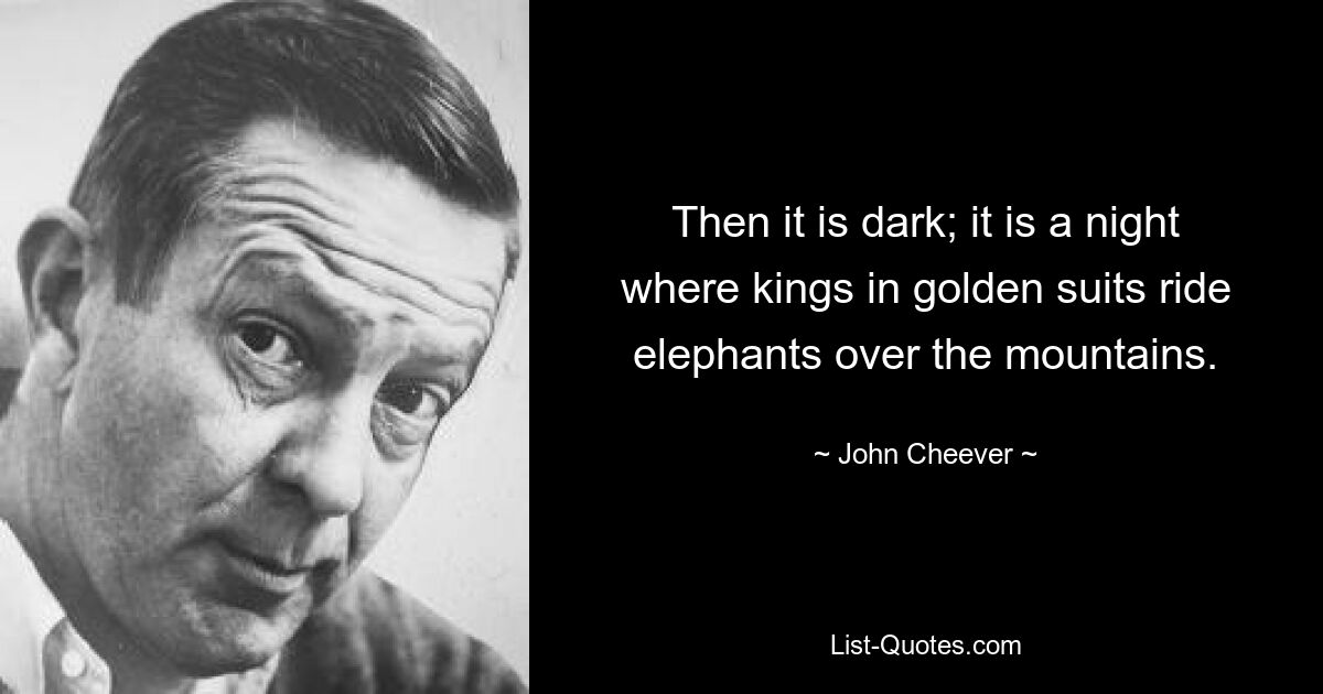 Then it is dark; it is a night where kings in golden suits ride elephants over the mountains. — © John Cheever