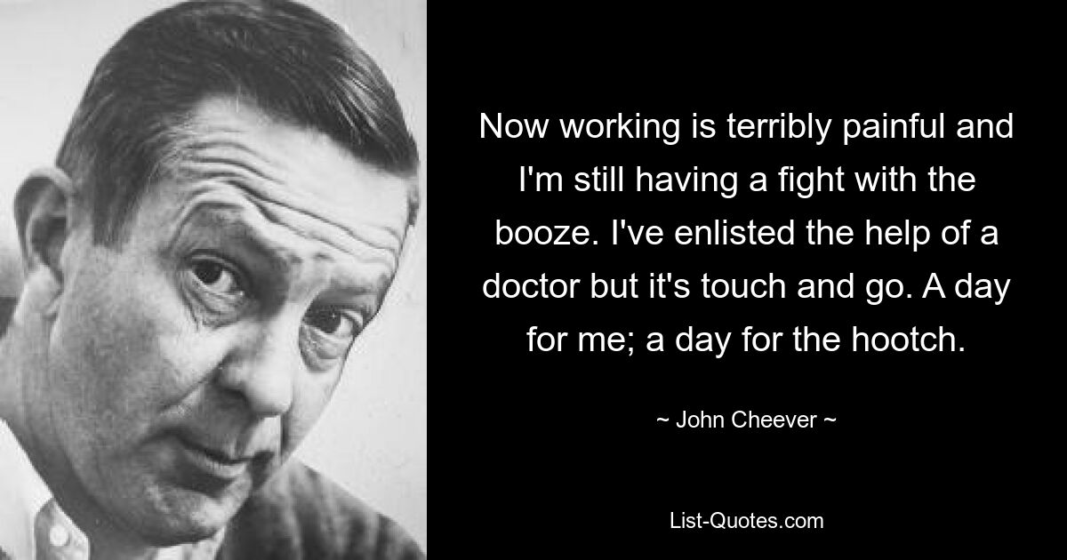 Now working is terribly painful and I'm still having a fight with the booze. I've enlisted the help of a doctor but it's touch and go. A day for me; a day for the hootch. — © John Cheever