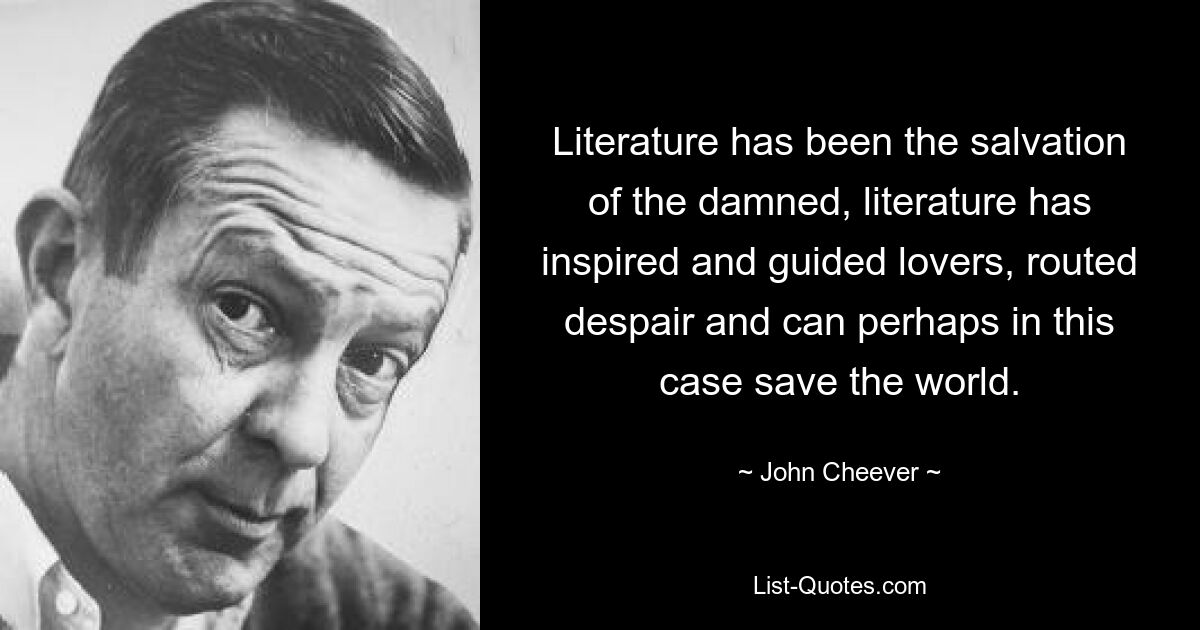 Literature has been the salvation of the damned, literature has inspired and guided lovers, routed despair and can perhaps in this case save the world. — © John Cheever