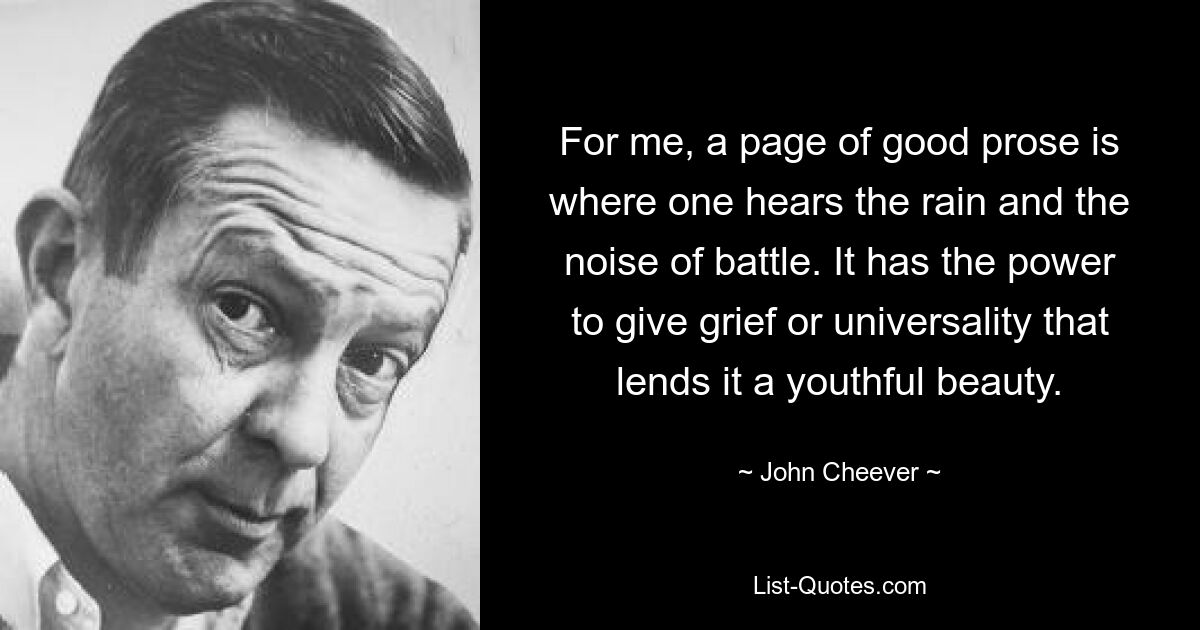 For me, a page of good prose is where one hears the rain and the noise of battle. It has the power to give grief or universality that lends it a youthful beauty. — © John Cheever