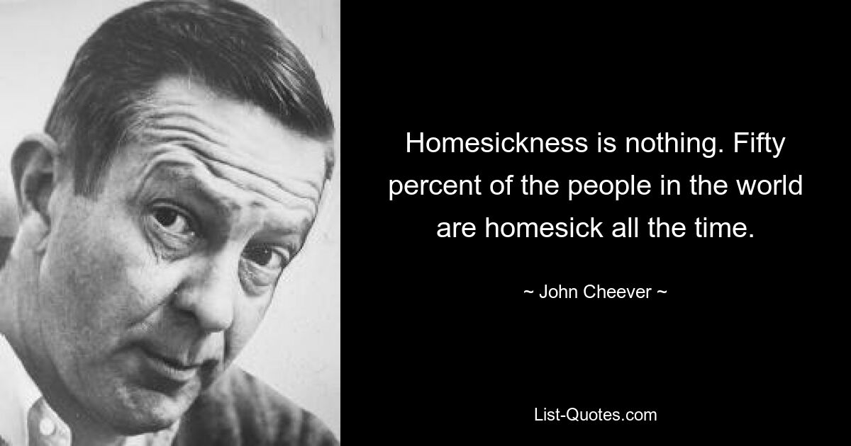 Homesickness is nothing. Fifty percent of the people in the world are homesick all the time. — © John Cheever