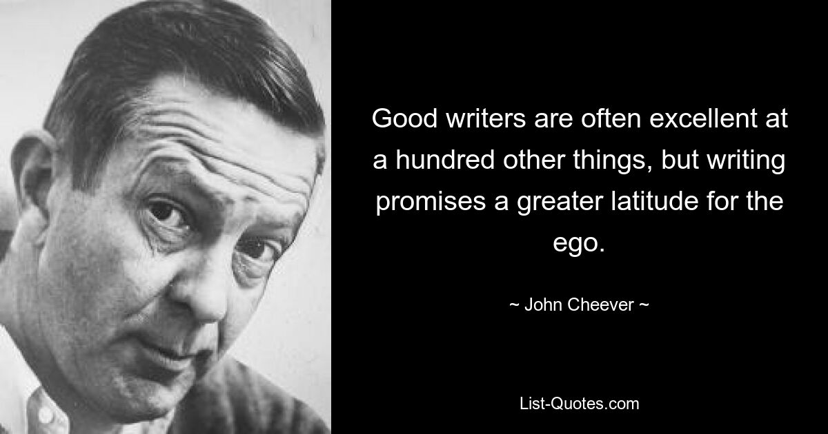 Good writers are often excellent at a hundred other things, but writing promises a greater latitude for the ego. — © John Cheever