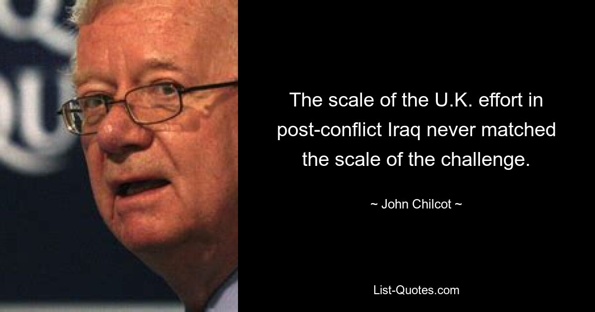 The scale of the U.K. effort in post-conflict Iraq never matched the scale of the challenge. — © John Chilcot