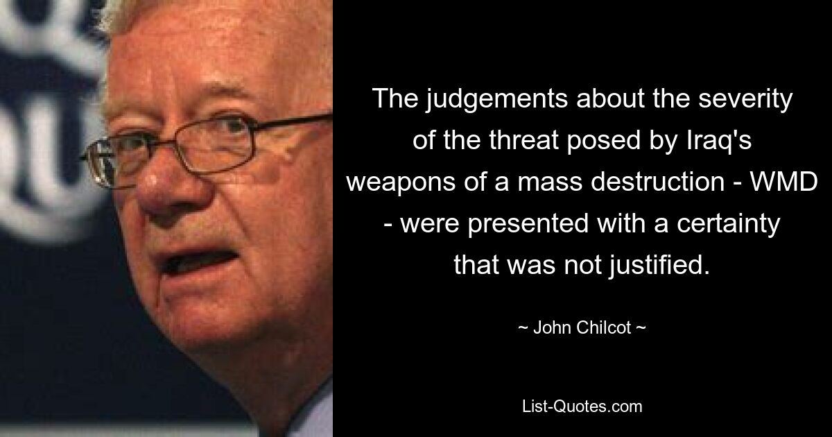 The judgements about the severity of the threat posed by Iraq's weapons of a mass destruction - WMD - were presented with a certainty that was not justified. — © John Chilcot