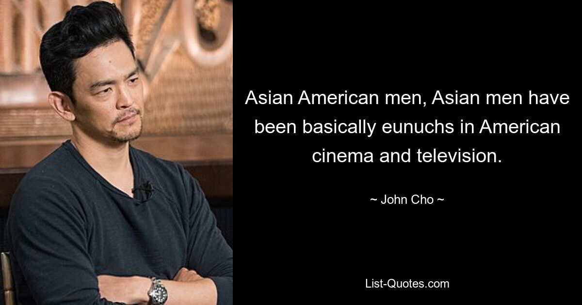 Asian American men, Asian men have been basically eunuchs in American cinema and television. — © John Cho