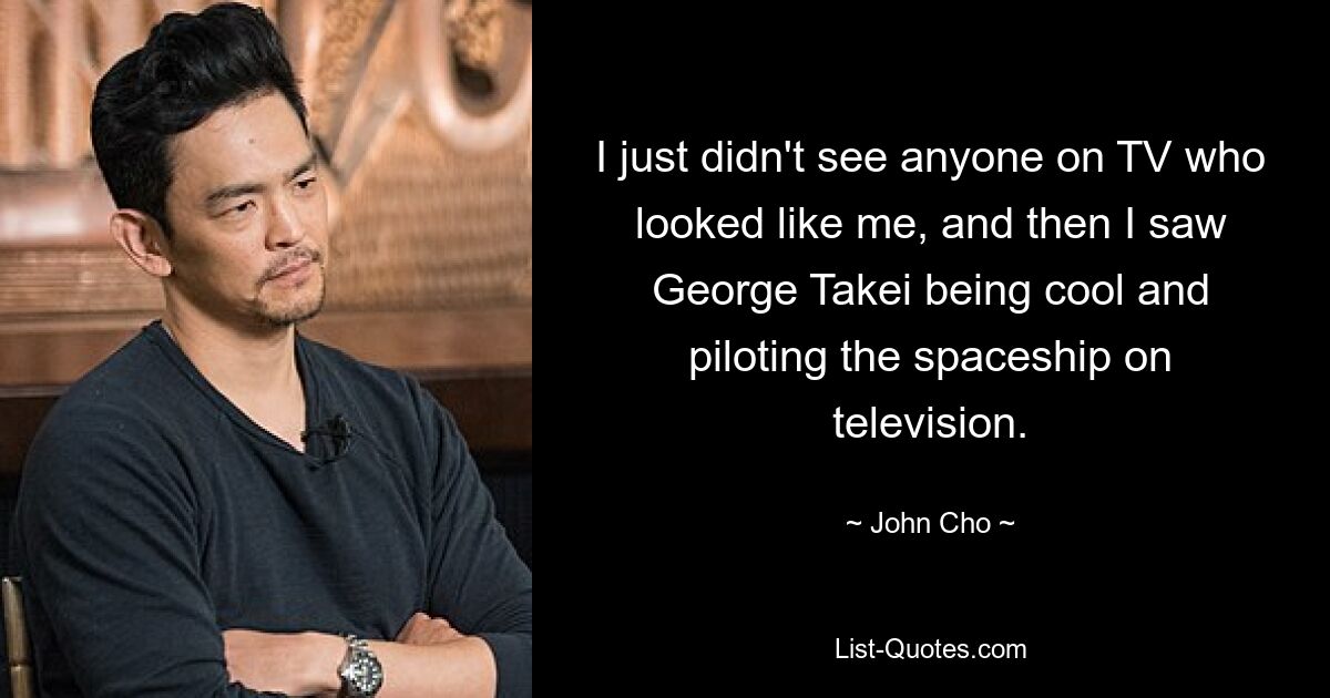 I just didn't see anyone on TV who looked like me, and then I saw George Takei being cool and piloting the spaceship on television. — © John Cho