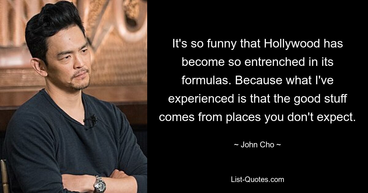 It's so funny that Hollywood has become so entrenched in its formulas. Because what I've experienced is that the good stuff comes from places you don't expect. — © John Cho