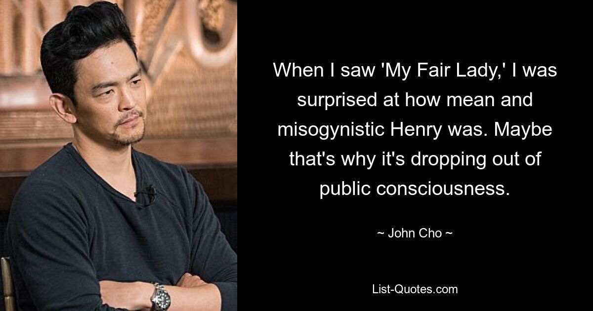 When I saw 'My Fair Lady,' I was surprised at how mean and misogynistic Henry was. Maybe that's why it's dropping out of public consciousness. — © John Cho