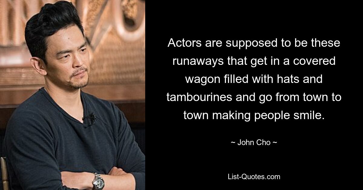 Actors are supposed to be these runaways that get in a covered wagon filled with hats and tambourines and go from town to town making people smile. — © John Cho