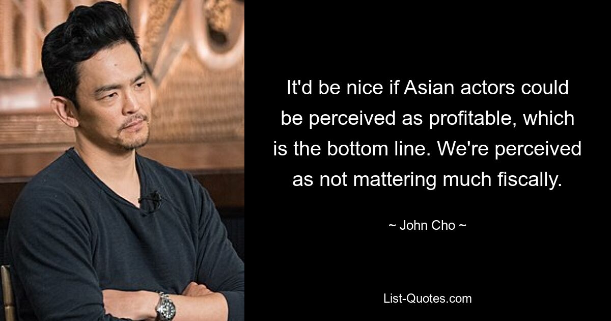 It'd be nice if Asian actors could be perceived as profitable, which is the bottom line. We're perceived as not mattering much fiscally. — © John Cho