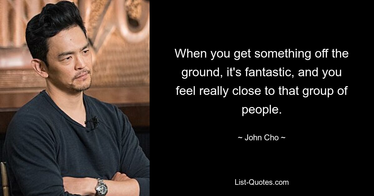 When you get something off the ground, it's fantastic, and you feel really close to that group of people. — © John Cho