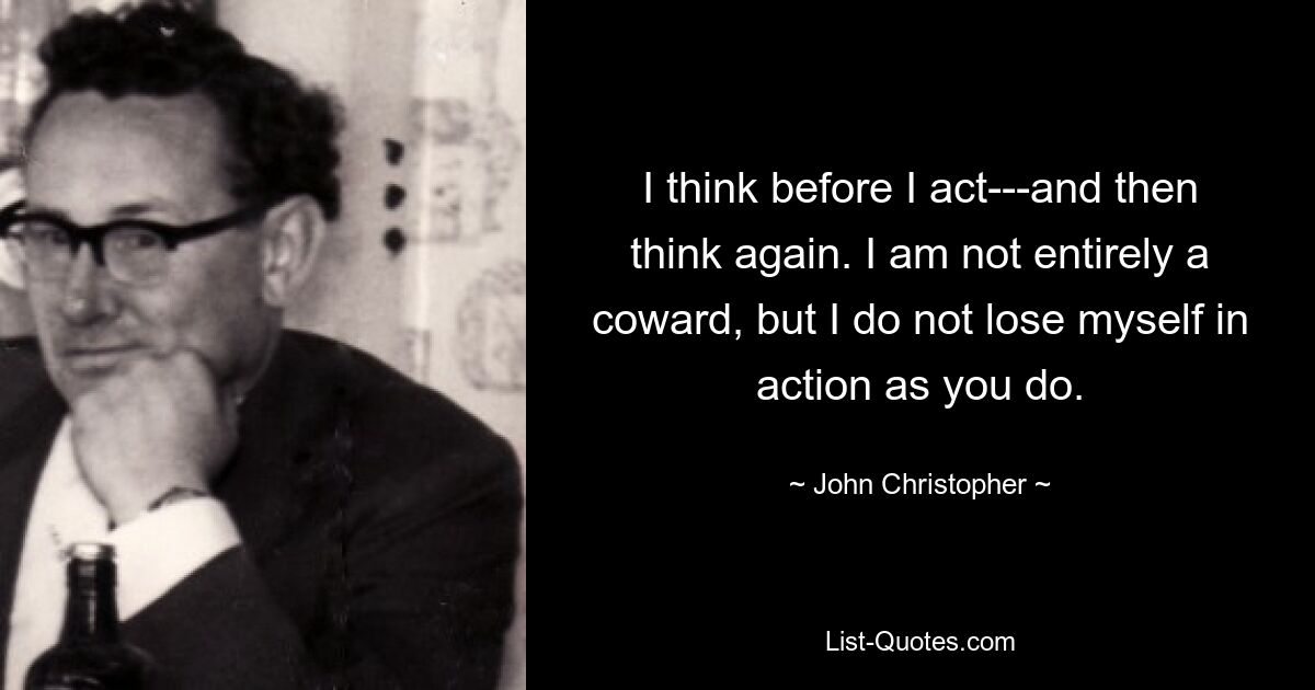 I think before I act---and then think again. I am not entirely a coward, but I do not lose myself in action as you do. — © John Christopher