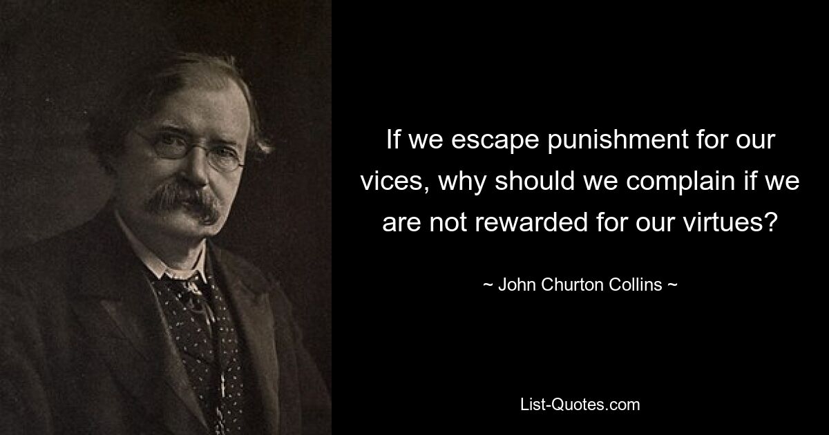 If we escape punishment for our vices, why should we complain if we are not rewarded for our virtues? — © John Churton Collins