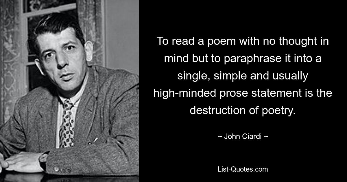 To read a poem with no thought in mind but to paraphrase it into a single, simple and usually high-minded prose statement is the destruction of poetry. — © John Ciardi