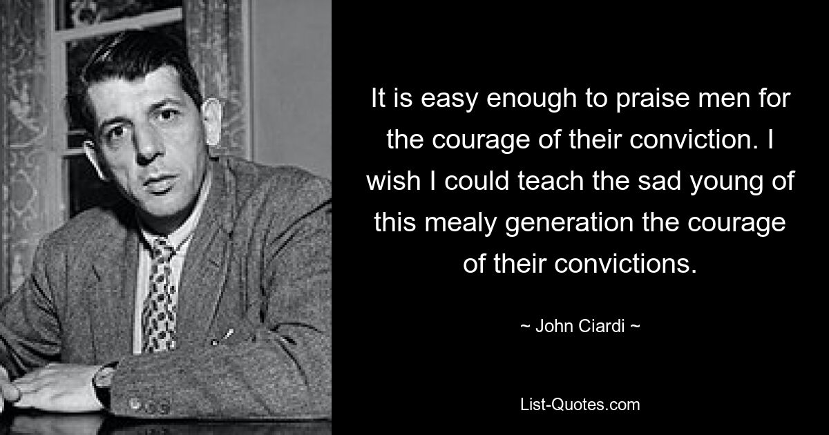 It is easy enough to praise men for the courage of their conviction. I wish I could teach the sad young of this mealy generation the courage of their convictions. — © John Ciardi