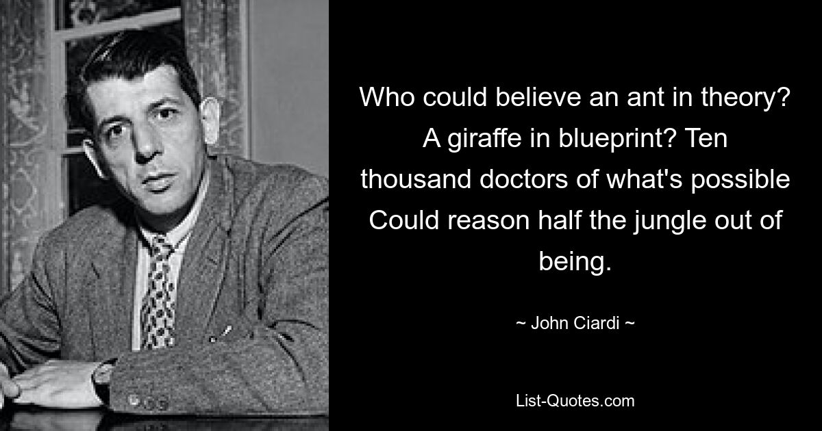 Who could believe an ant in theory? A giraffe in blueprint? Ten thousand doctors of what's possible Could reason half the jungle out of being. — © John Ciardi