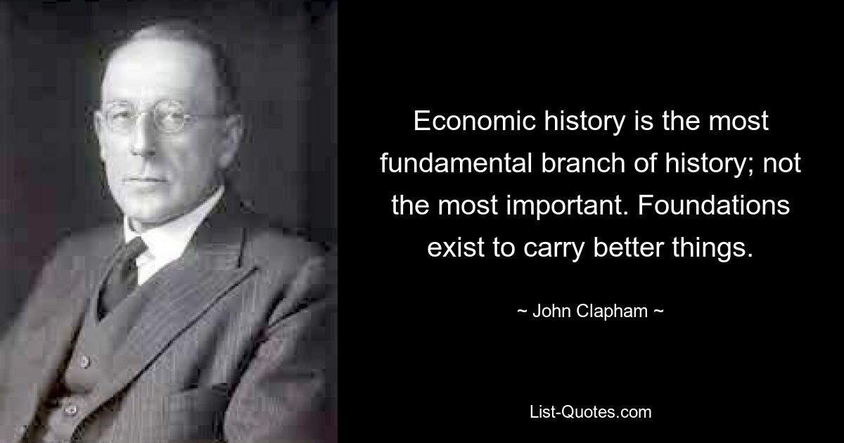 Economic history is the most fundamental branch of history; not the most important. Foundations exist to carry better things. — © John Clapham