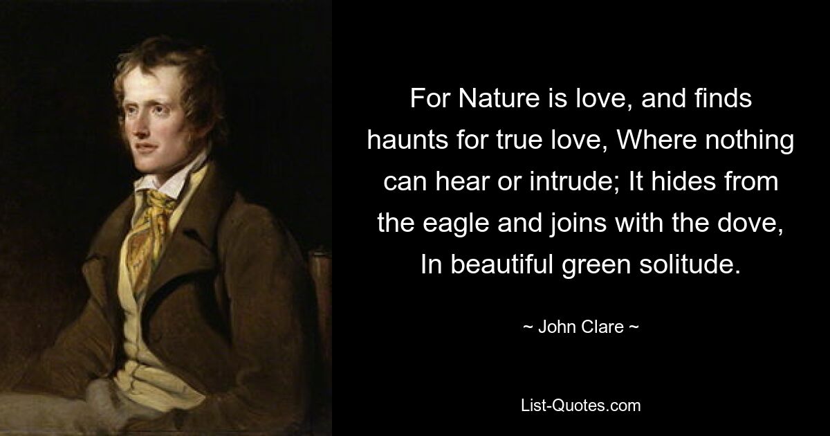 For Nature is love, and finds haunts for true love, Where nothing can hear or intrude; It hides from the eagle and joins with the dove, In beautiful green solitude. — © John Clare