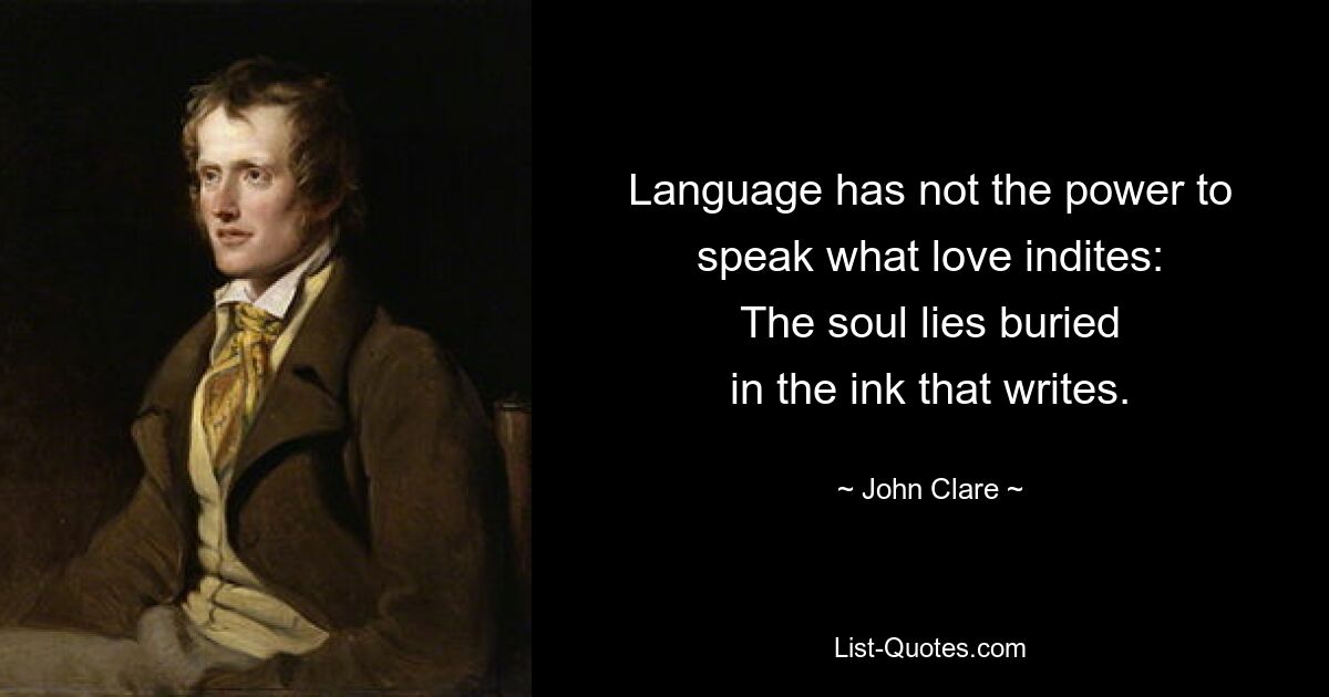 Language has not the power to
speak what love indites:
The soul lies buried
in the ink that writes. — © John Clare