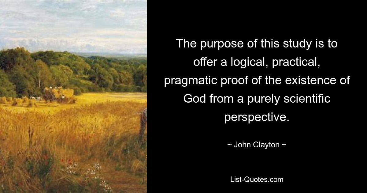 The purpose of this study is to offer a logical, practical, pragmatic proof of the existence of God from a purely scientific perspective. — © John Clayton