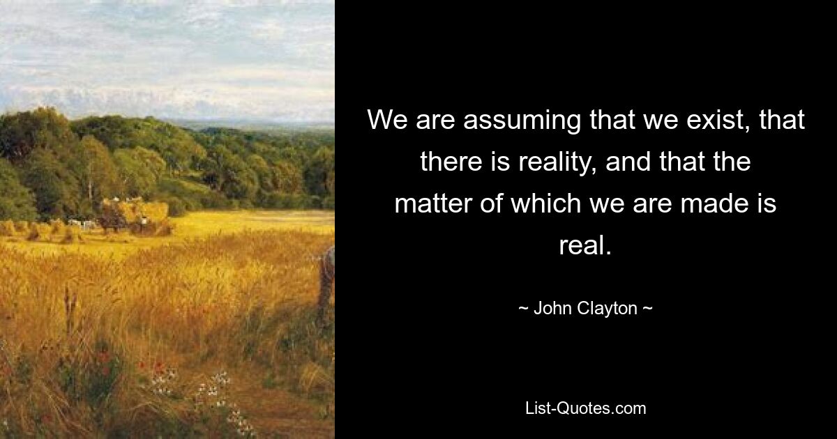 We are assuming that we exist, that there is reality, and that the matter of which we are made is real. — © John Clayton