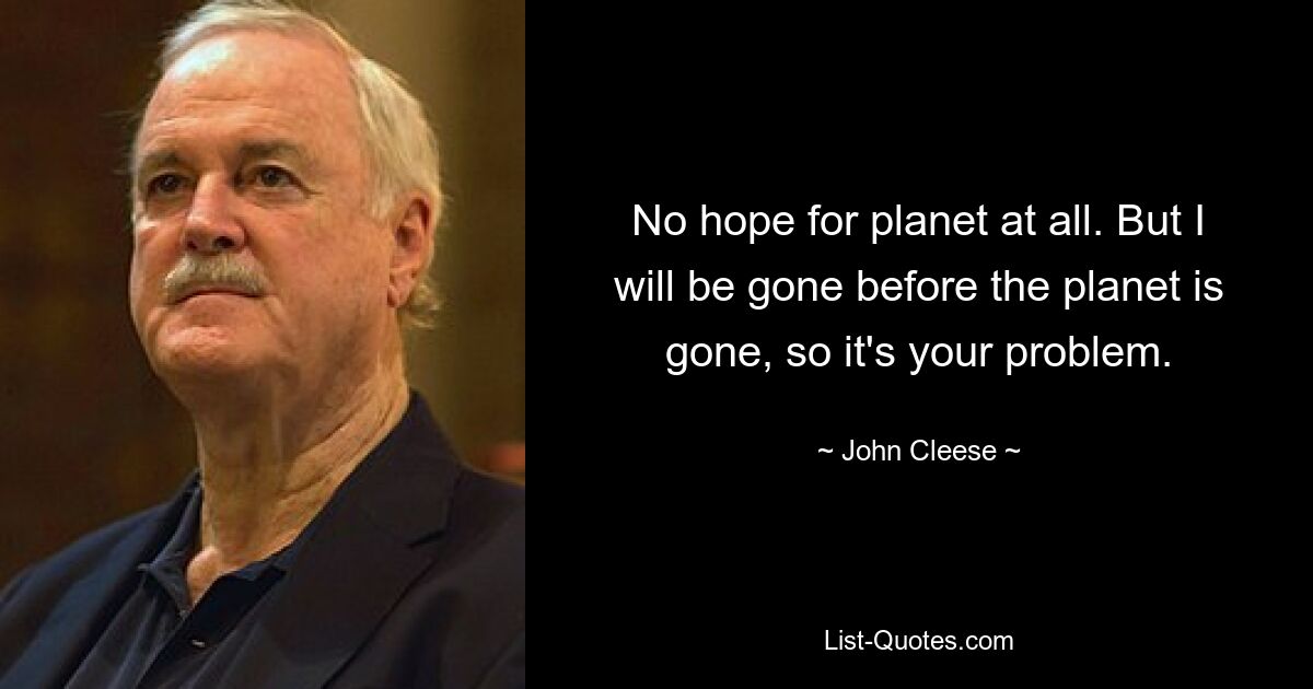 No hope for planet at all. But I will be gone before the planet is gone, so it's your problem. — © John Cleese