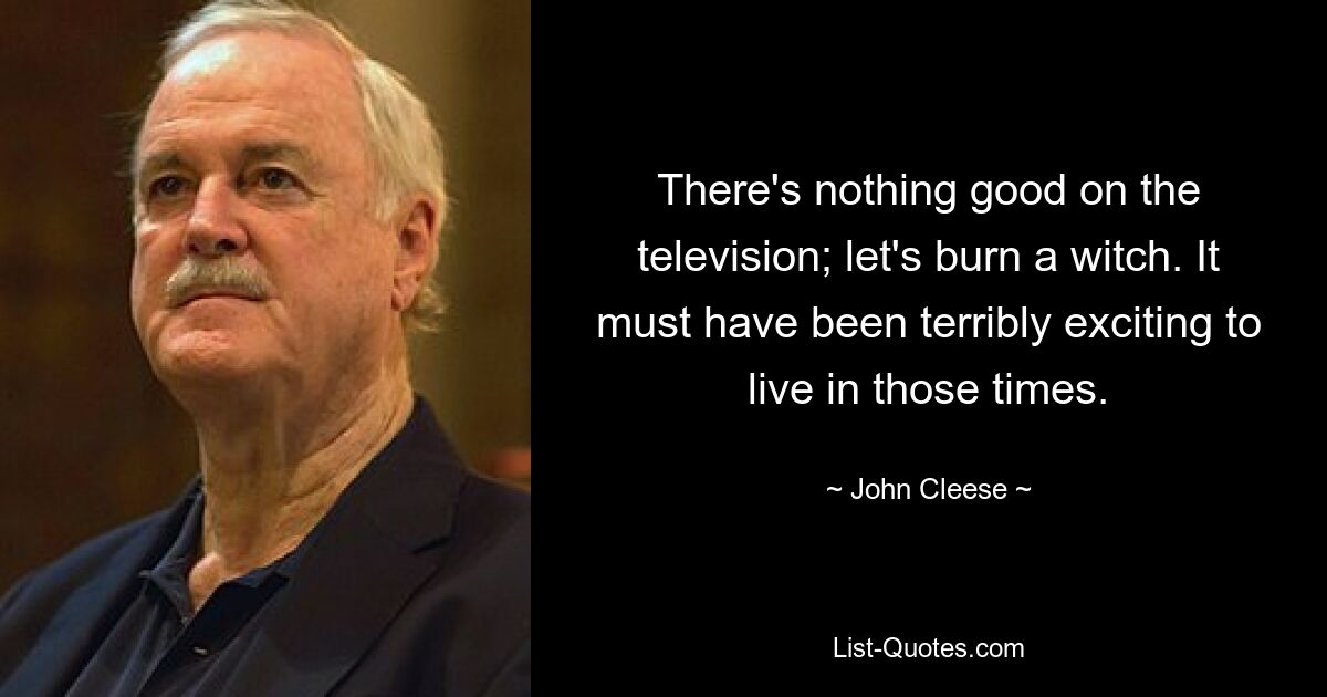 There's nothing good on the television; let's burn a witch. It must have been terribly exciting to live in those times. — © John Cleese