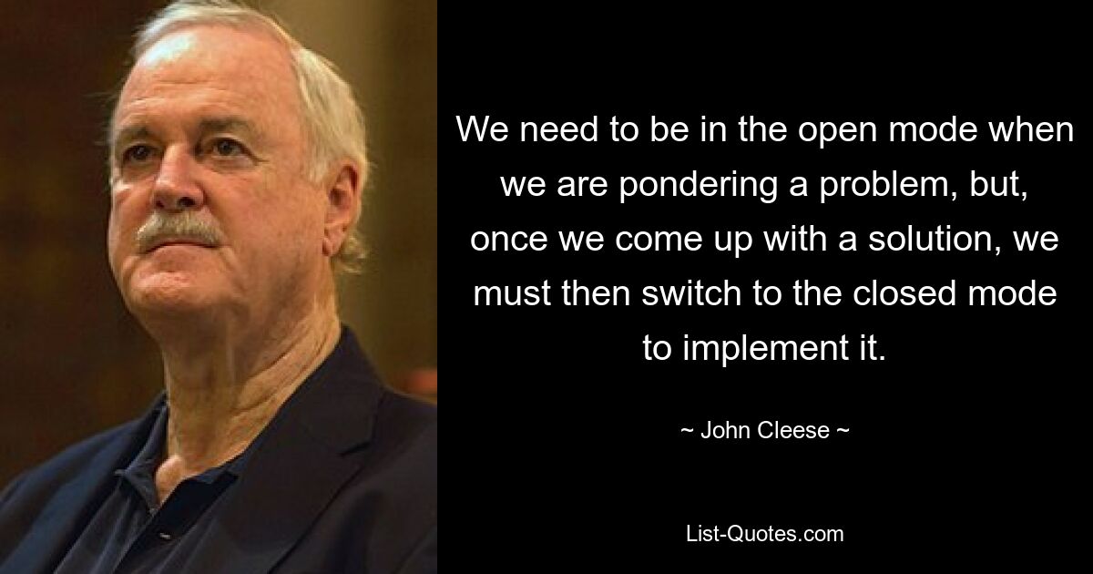 We need to be in the open mode when we are pondering a problem, but, once we come up with a solution, we must then switch to the closed mode to implement it. — © John Cleese