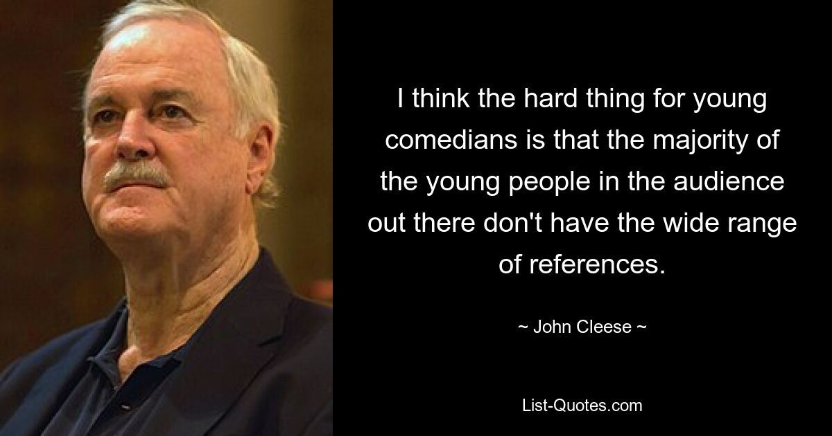 I think the hard thing for young comedians is that the majority of the young people in the audience out there don't have the wide range of references. — © John Cleese