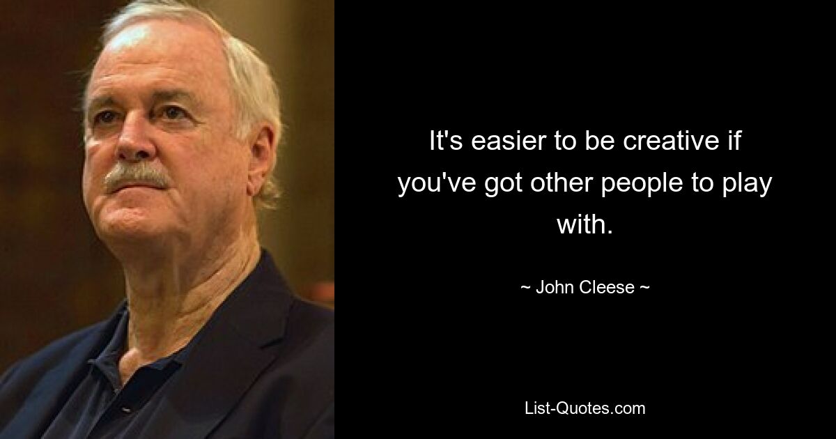 It's easier to be creative if you've got other people to play with. — © John Cleese