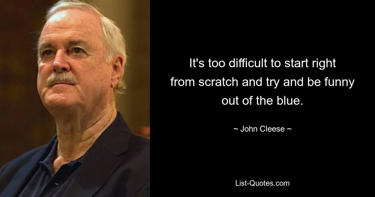 It's too difficult to start right from scratch and try and be funny out of the blue. — © John Cleese