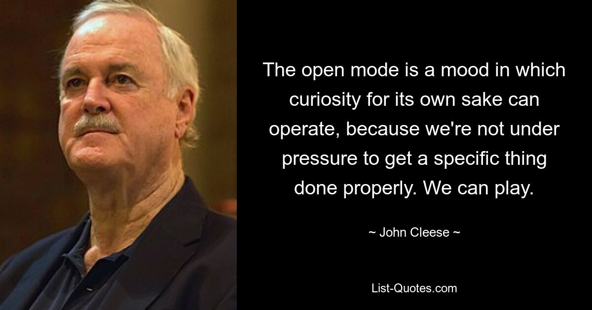 The open mode is a mood in which curiosity for its own sake can operate, because we're not under pressure to get a specific thing done properly. We can play. — © John Cleese